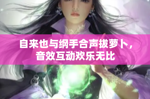 自来也与纲手合声拔萝卜，音效互动欢乐无比