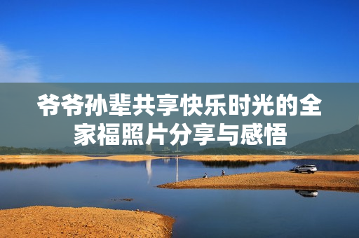 爷爷孙辈共享快乐时光的全家福照片分享与感悟