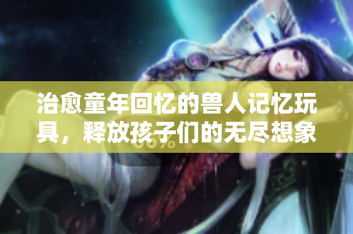 治愈童年回忆的兽人记忆玩具，释放孩子们的无尽想象力