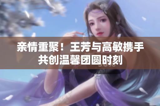 亲情重聚！王芳与高敏携手共创温馨团圆时刻