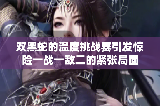 双黑蛇的温度挑战赛引发惊险一战一敌二的紧张局面