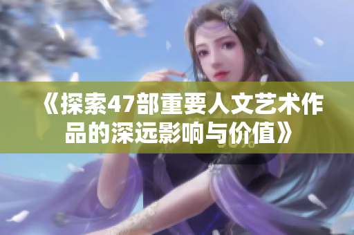 《探索47部重要人文艺术作品的深远影响与价值》