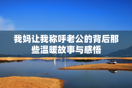 我妈让我称呼老公的背后那些温暖故事与感悟