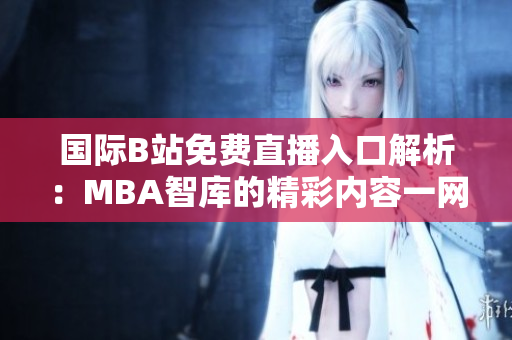 国际B站免费直播入口解析：MBA智库的精彩内容一网打尽
