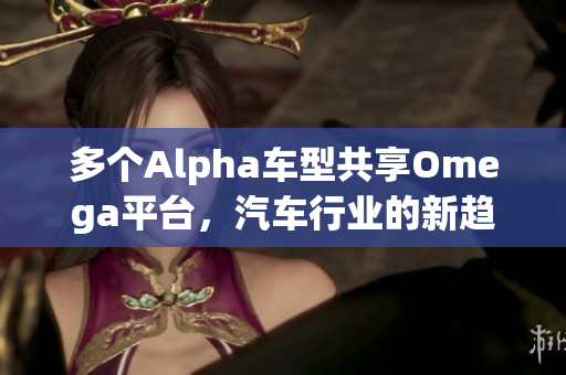 多个Alpha车型共享Omega平台，汽车行业的新趋势与挑战