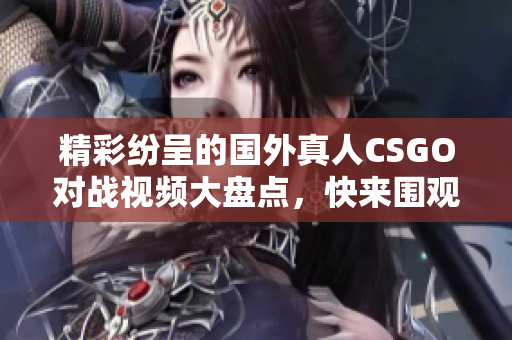 精彩纷呈的国外真人CSGO对战视频大盘点，快来围观吧！