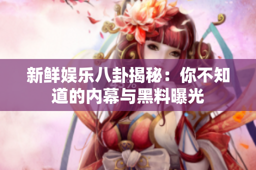 新鲜娱乐八卦揭秘：你不知道的内幕与黑料曝光