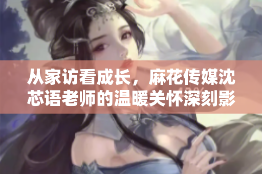 从家访看成长，麻花传媒沈芯语老师的温暖关怀深刻影响学生