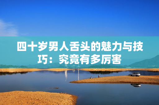四十岁男人舌头的魅力与技巧：究竟有多厉害