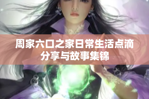 周家六口之家日常生活点滴分享与故事集锦