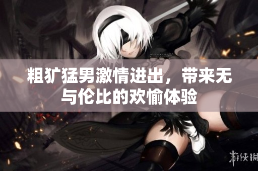 粗犷猛男激情进出，带来无与伦比的欢愉体验