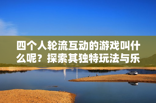 四个人轮流互动的游戏叫什么呢？探索其独特玩法与乐趣
