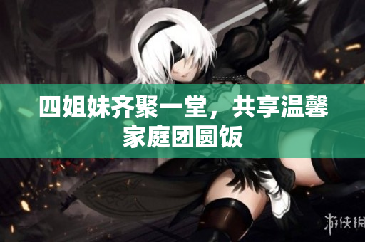 四姐妹齐聚一堂，共享温馨家庭团圆饭