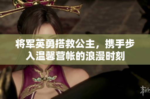将军英勇搭救公主，携手步入温馨营帐的浪漫时刻