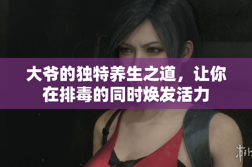大爷的独特养生之道，让你在排毒的同时焕发活力