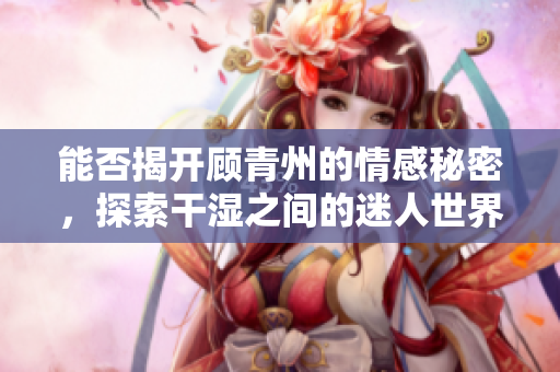 能否揭开顾青州的情感秘密，探索干湿之间的迷人世界