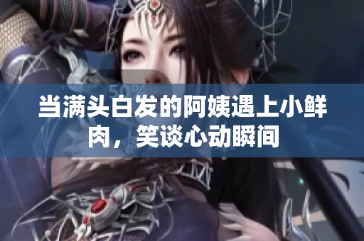当满头白发的阿姨遇上小鲜肉，笑谈心动瞬间
