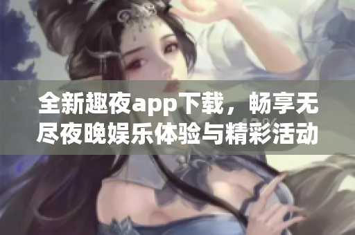 全新趣夜app下载，畅享无尽夜晚娱乐体验与精彩活动