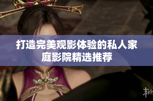 打造完美观影体验的私人家庭影院精选推荐