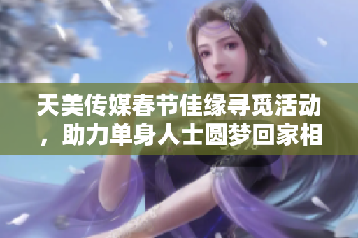 天美传媒春节佳缘寻觅活动，助力单身人士圆梦回家相亲