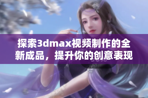 探索3dmax视频制作的全新成品，提升你的创意表现力