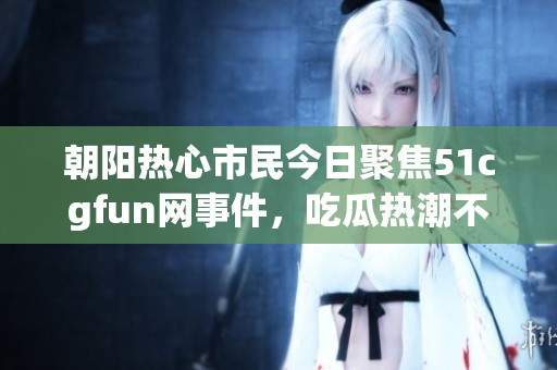 朝阳热心市民今日聚焦51cgfun网事件，吃瓜热潮不断