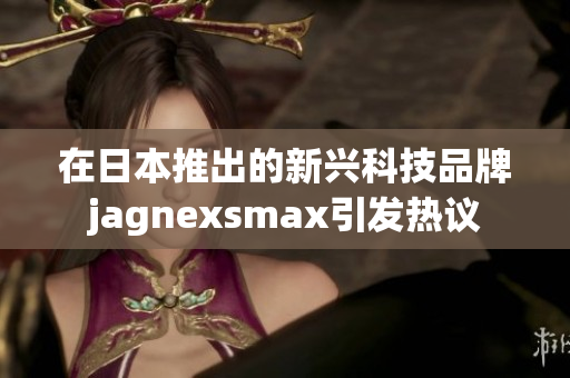 在日本推出的新兴科技品牌jagnexsmax引发热议
