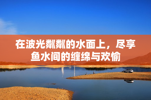 在波光粼粼的水面上，尽享鱼水间的缠绵与欢愉