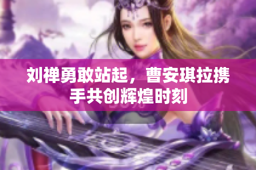 刘禅勇敢站起，曹安琪拉携手共创辉煌时刻
