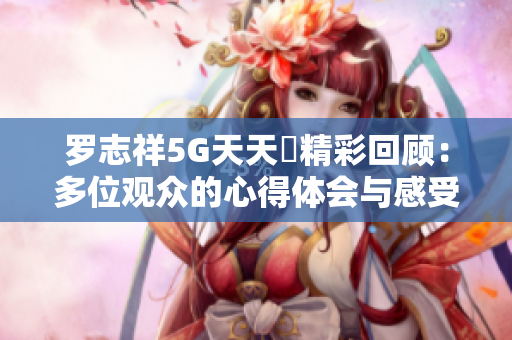 罗志祥5G天天奭精彩回顾：多位观众的心得体会与感受总结