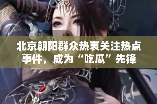 北京朝阳群众热衷关注热点事件，成为“吃瓜”先锋