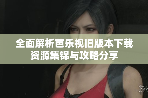 全面解析芭乐视旧版本下载资源集锦与攻略分享