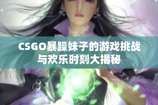 CSGO暴躁妹子的游戏挑战与欢乐时刻大揭秘