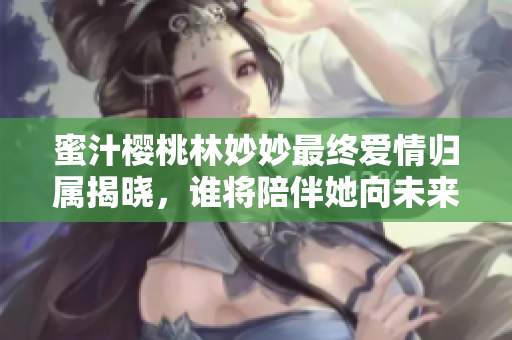 蜜汁樱桃林妙妙最终爱情归属揭晓，谁将陪伴她向未来走去