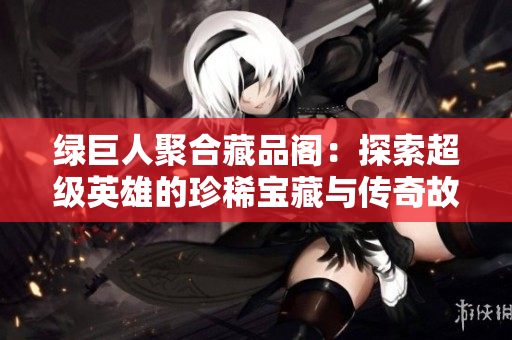 绿巨人聚合藏品阁：探索超级英雄的珍稀宝藏与传奇故事