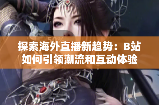 探索海外直播新趋势：B站如何引领潮流和互动体验