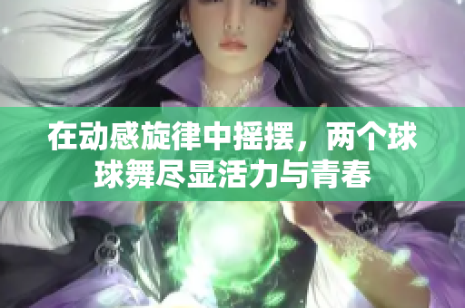 在动感旋律中摇摆，两个球球舞尽显活力与青春