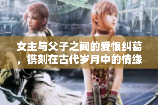 女主与父子之间的爱恨纠葛，镌刻在古代岁月中的情缘故事