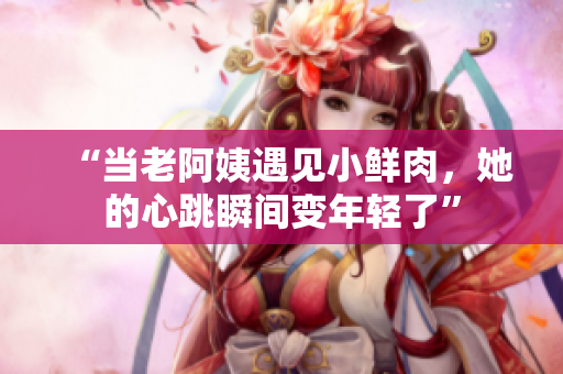 “当老阿姨遇见小鲜肉，她的心跳瞬间变年轻了”