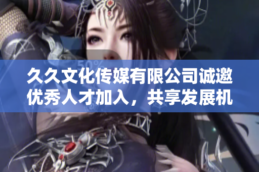 久久文化传媒有限公司诚邀优秀人才加入，共享发展机遇