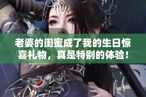 老婆的闺蜜成了我的生日惊喜礼物，真是特别的体验！
