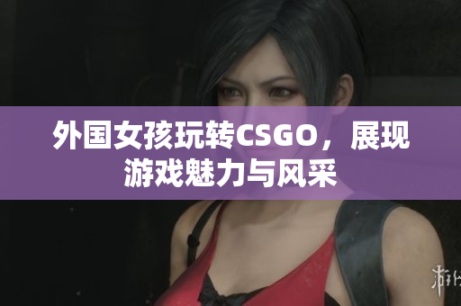 外国女孩玩转CSGO，展现游戏魅力与风采