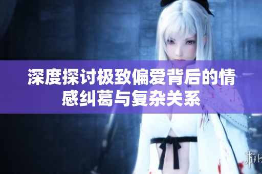 深度探讨极致偏爱背后的情感纠葛与复杂关系