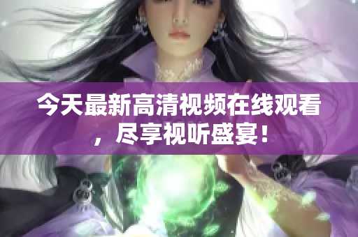 今天最新高清视频在线观看，尽享视听盛宴！