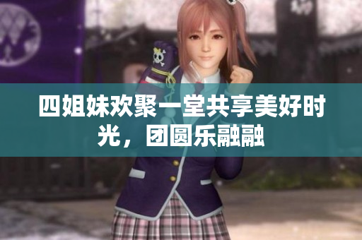 四姐妹欢聚一堂共享美好时光，团圆乐融融