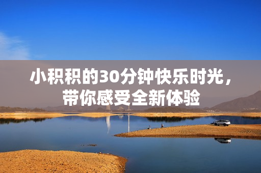 小积积的30分钟快乐时光，带你感受全新体验