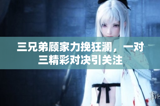 三兄弟顾家力挽狂澜，一对三精彩对决引关注