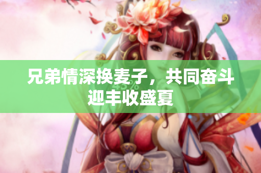 兄弟情深换麦子，共同奋斗迎丰收盛夏