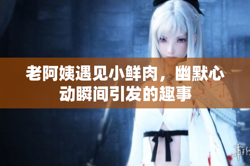 老阿姨遇见小鲜肉，幽默心动瞬间引发的趣事