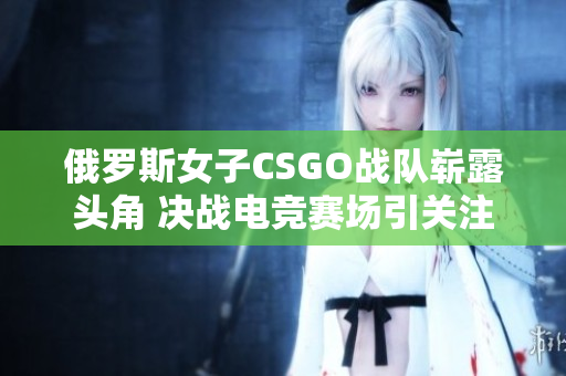 俄罗斯女子CSGO战队崭露头角 决战电竞赛场引关注